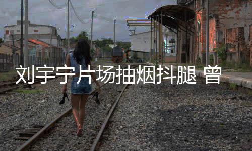 腿 态为刘宇宁片曾多烟抖场抽次表唱歌戒烟